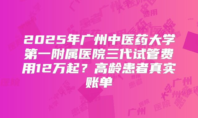 2025年广州中医药大学第一附属医院三代试管费用12万起？高龄患者真实账单