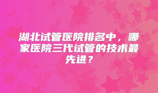 湖北试管医院排名中，哪家医院三代试管的技术最先进？