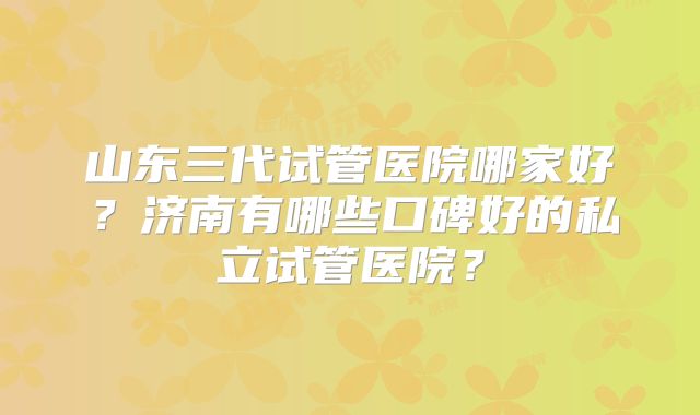 山东三代试管医院哪家好？济南有哪些口碑好的私立试管医院？
