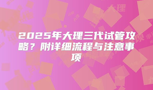 2025年大理三代试管攻略？附详细流程与注意事项