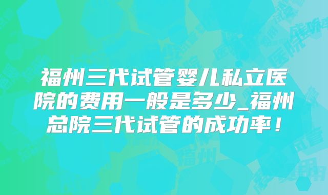 福州三代试管婴儿私立医院的费用一般是多少_福州总院三代试管的成功率！