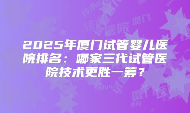 2025年厦门试管婴儿医院排名：哪家三代试管医院技术更胜一筹？