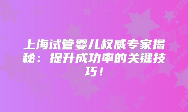 上海试管婴儿权威专家揭秘：提升成功率的关键技巧！