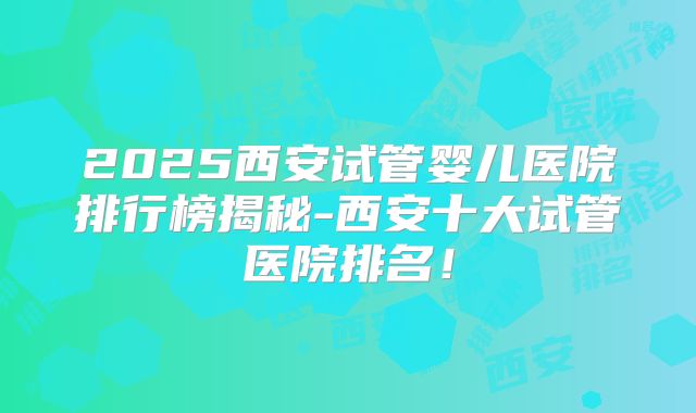 2025西安试管婴儿医院排行榜揭秘-西安十大试管医院排名！
