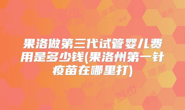 果洛做第三代试管婴儿费用是多少钱(果洛州第一针疫苗在哪里打)