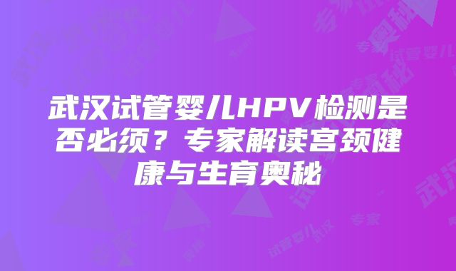 武汉试管婴儿HPV检测是否必须？专家解读宫颈健康与生育奥秘