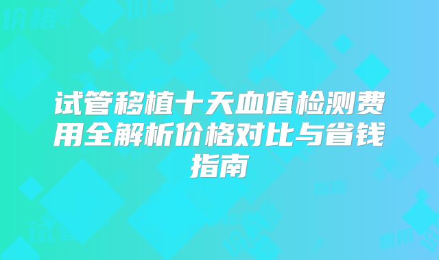 试管移植十天血值检测费用全解析价格对比与省钱指南