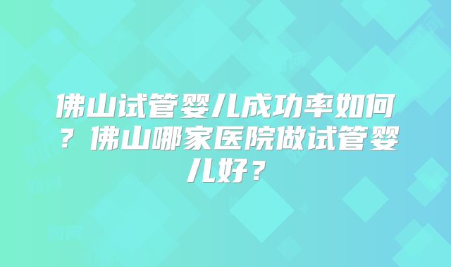 佛山试管婴儿成功率如何？佛山哪家医院做试管婴儿好？