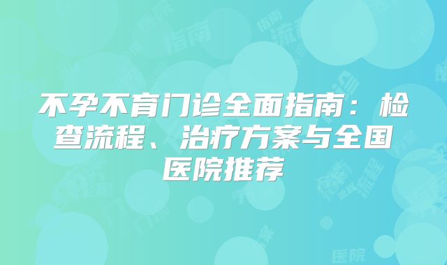 不孕不育门诊全面指南：检查流程、治疗方案与全国医院推荐