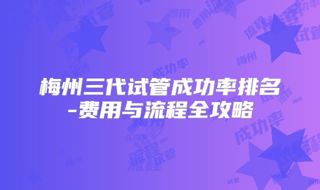 梅州三代试管成功率排名-费用与流程全攻略