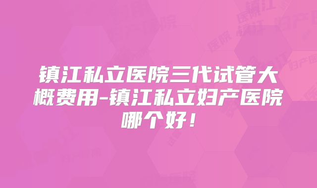 镇江私立医院三代试管大概费用-镇江私立妇产医院哪个好！