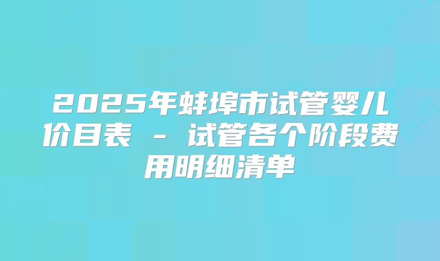 2025年蚌埠市试管婴儿价目表 - 试管各个阶段费用明细清单