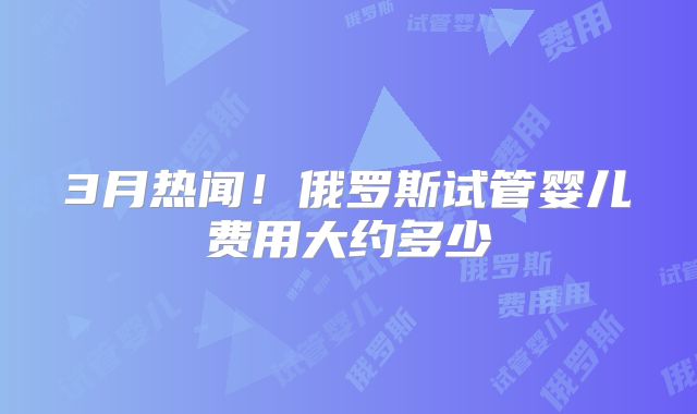 3月热闻！俄罗斯试管婴儿费用大约多少