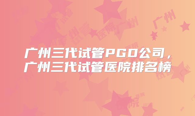 广州三代试管PGD公司，广州三代试管医院排名榜