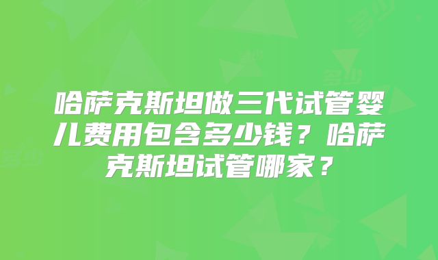 哈萨克斯坦做三代试管婴儿费用包含多少钱？哈萨克斯坦试管哪家？