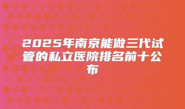 2025年南京能做三代试管的私立医院排名前十公布