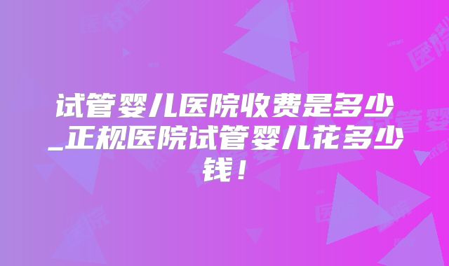 试管婴儿医院收费是多少_正规医院试管婴儿花多少钱！