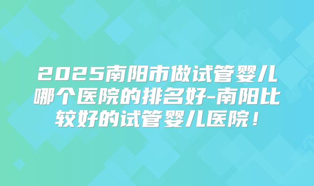 2025南阳市做试管婴儿哪个医院的排名好-南阳比较好的试管婴儿医院！