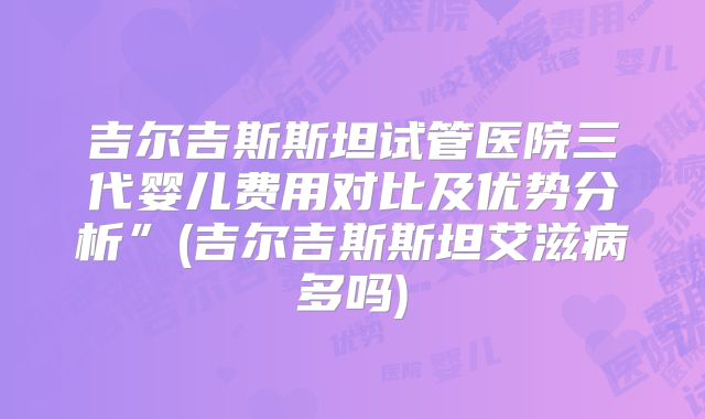 吉尔吉斯斯坦试管医院三代婴儿费用对比及优势分析”(吉尔吉斯斯坦艾滋病多吗)