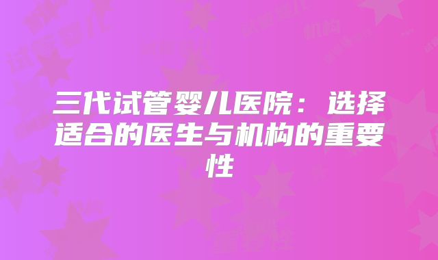 三代试管婴儿医院：选择适合的医生与机构的重要性