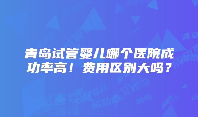 青岛试管婴儿哪个医院成功率高！费用区别大吗？