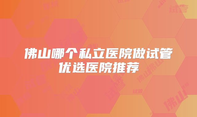 佛山哪个私立医院做试管优选医院推荐