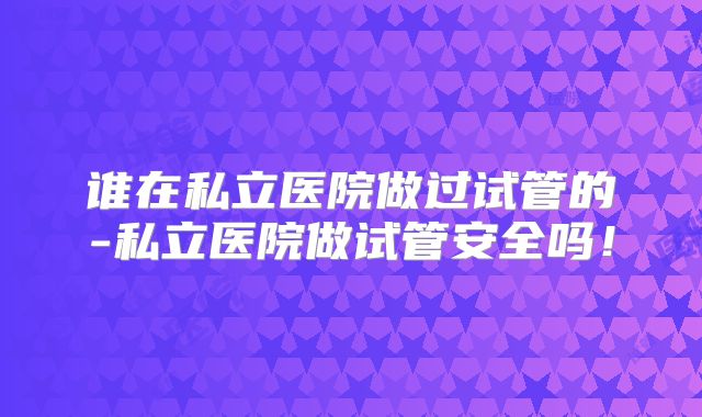 谁在私立医院做过试管的-私立医院做试管安全吗！