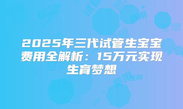 2025年三代试管生宝宝费用全解析:15万元实现生育梦想