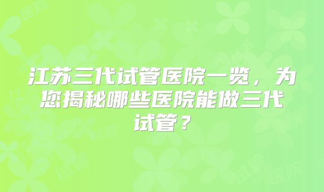 江苏三代试管医院一览,为您揭秘哪些医院能做三代试管?