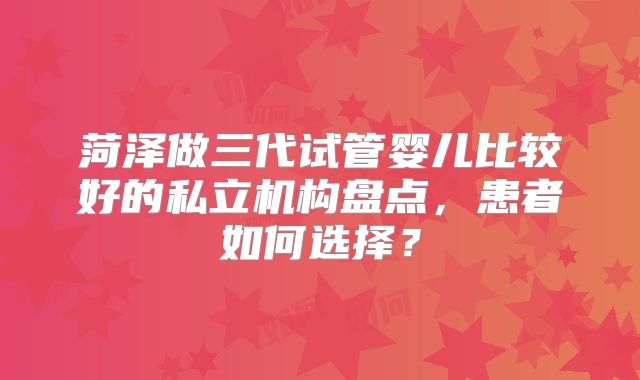 菏泽做三代试管婴儿比较好的私立机构盘点，患者如何选择？