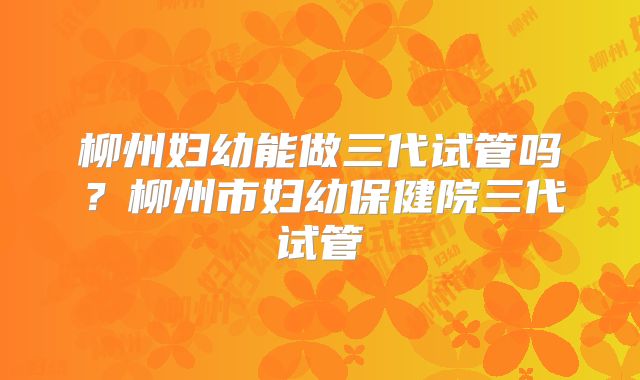 柳州妇幼能做三代试管吗？柳州市妇幼保健院三代试管