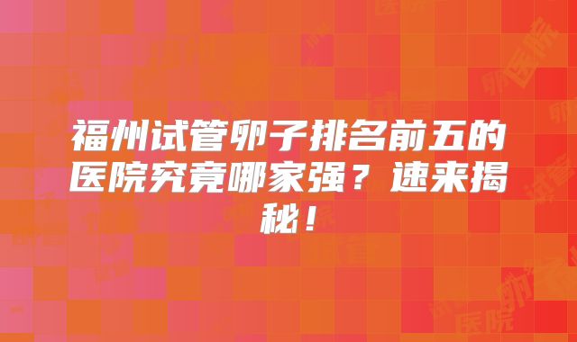 福州试管卵子排名前五的医院究竟哪家强？速来揭秘！