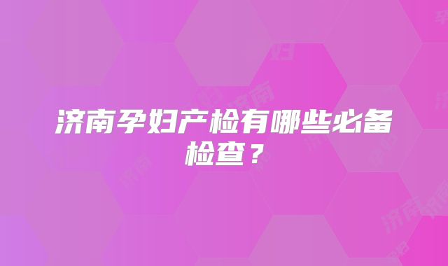济南孕妇产检有哪些必备检查？