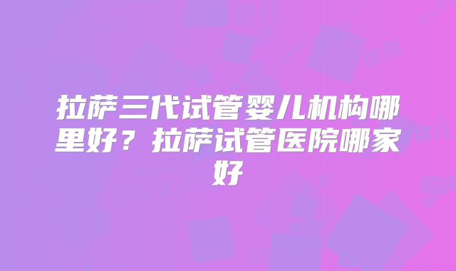 拉萨三代试管婴儿机构哪里好?拉萨试管医院哪家好