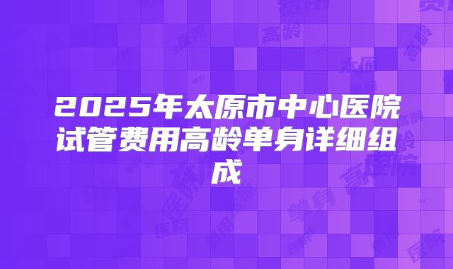 2025年太原市中心医院试管费用高龄单身详细组成