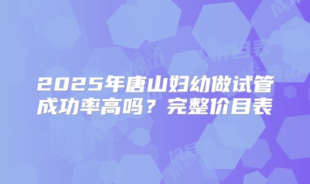 2025年唐山妇幼做试管成功率高吗？完整价目表