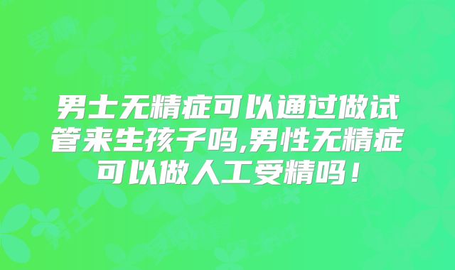男士无精症可以通过做试管来生孩子吗,男性无精症可以做人工受精吗！