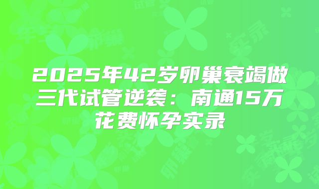 2025年42岁卵巢衰竭做三代试管逆袭：南通15万花费怀孕实录