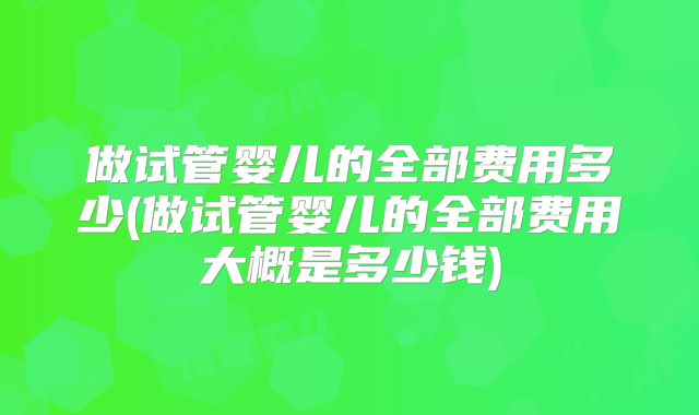 做试管婴儿的全部费用多少(做试管婴儿的全部费用大概是多少钱)