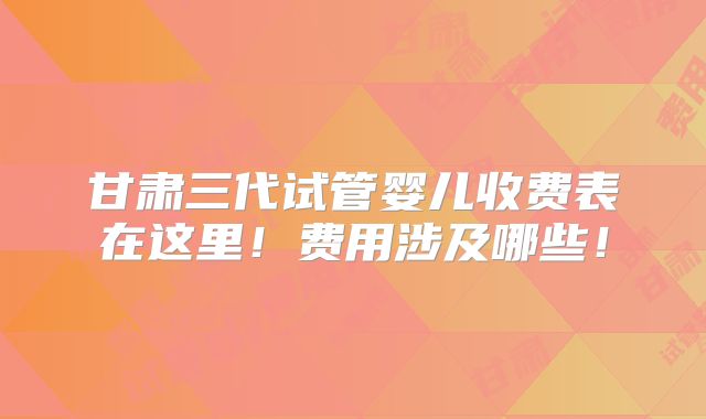 甘肃三代试管婴儿收费表在这里！费用涉及哪些！