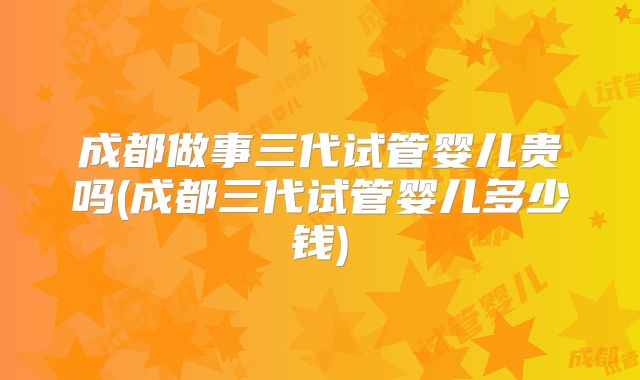 成都做事三代试管婴儿贵吗(成都三代试管婴儿多少钱)