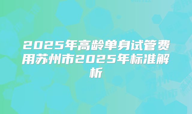 2025年高龄单身试管费用苏州市2025年标准解析
