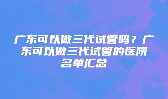 广东可以做三代试管吗？广东可以做三代试管的医院名单汇总