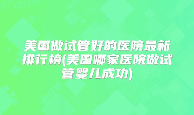 美国做试管好的医院最新排行榜(美国哪家医院做试管婴儿成功)
