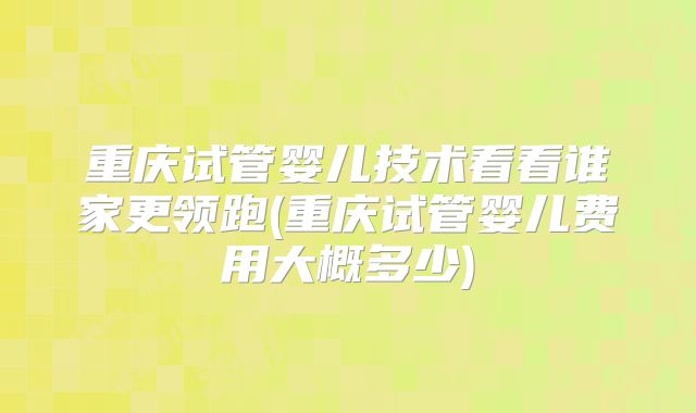 重庆试管婴儿技术看看谁家更领跑(重庆试管婴儿费用大概多少)