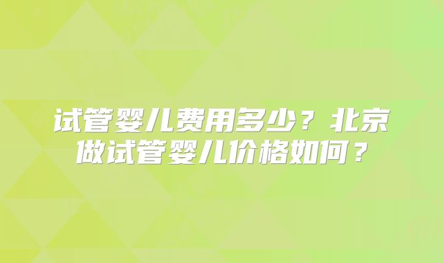 试管婴儿费用多少？北京做试管婴儿价格如何？