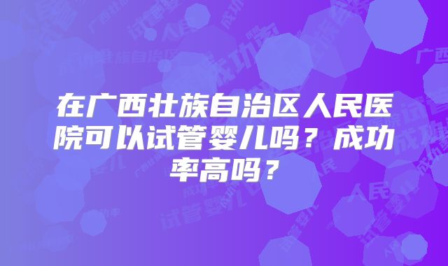 在广西壮族自治区人民医院可以试管婴儿吗？成功率高吗？