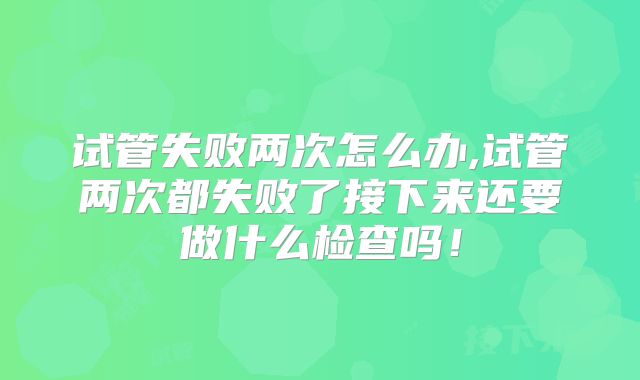 试管失败两次怎么办,试管两次都失败了接下来还要做什么检查吗！