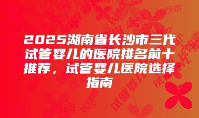 2025湖南省长沙市三代试管婴儿的医院排名前十推荐，试管婴儿医院选择指南