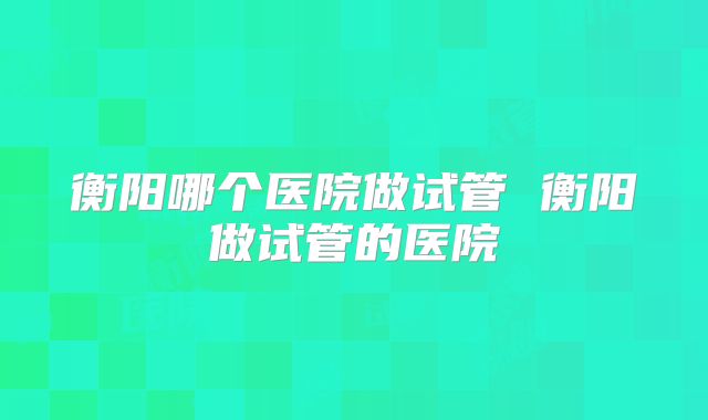 衡阳哪个医院做试管 衡阳做试管的医院